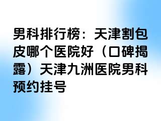 男科排行榜：天津割包皮哪个医院好（口碑揭露）天津九洲医院男科预约挂号