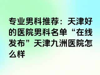 专业男科推荐：天津好的医院男科名单“在线发布”天津九洲医院怎么样