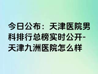 今日公布：天津医院男科排行总榜实时公开-天津九洲医院怎么样