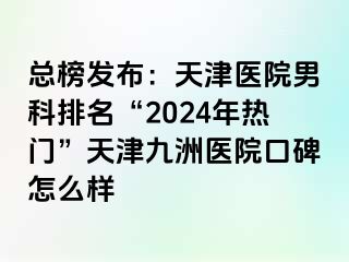 总榜发布：天津医院男科排名“2024年热门”天津九洲医院口碑怎么样