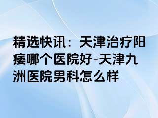 精选快讯：天津治疗阳痿哪个医院好-天津九洲医院男科怎么样