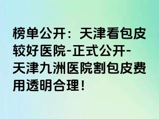 榜单公开：天津看包皮较好医院-正式公开-天津九洲医院割包皮费用透明合理！