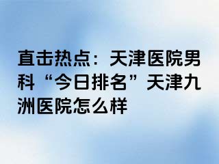 直击热点：天津医院男科“今日排名”天津九洲医院怎么样