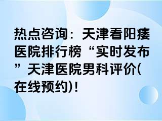 热点咨询：天津看阳痿医院排行榜“实时发布”天津医院男科评价(在线预约)！