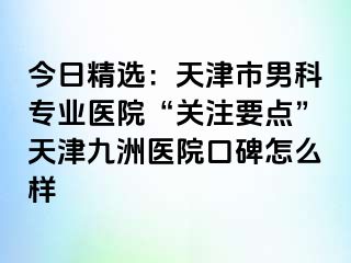 今日精选：天津市男科专业医院“关注要点”天津九洲医院口碑怎么样