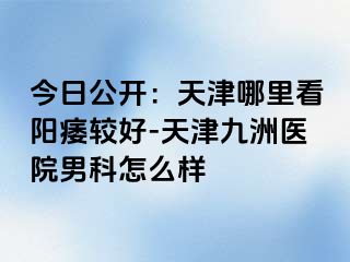 今日公开：天津哪里看阳痿较好-天津九洲医院男科怎么样