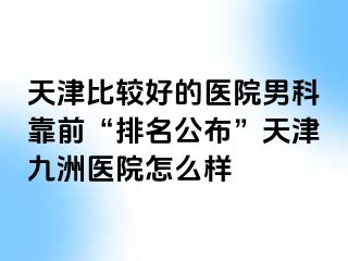 天津比较好的医院男科靠前“排名公布”天津九洲医院怎么样