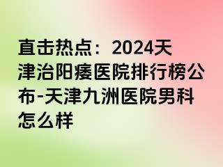 直击热点：2024天津治阳痿医院排行榜公布-天津九洲医院男科怎么样