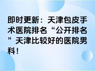 即时更新：天津包皮手术医院排名“公开排名”天津比较好的医院男科！