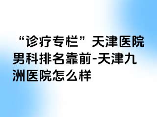 “诊疗专栏”天津医院男科排名靠前-天津九洲医院怎么样