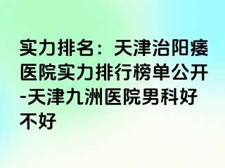 实力排名：天津治阳痿医院实力排行榜单公开-天津九洲医院男科好不好