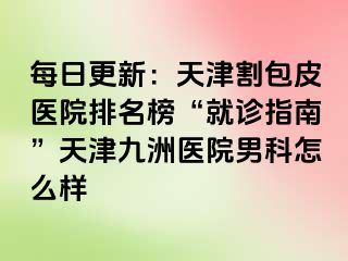 每日更新：天津割包皮医院排名榜“就诊指南”天津九洲医院男科怎么样