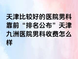 天津比较好的医院男科靠前“排名公布”天津九洲医院男科收费怎么样