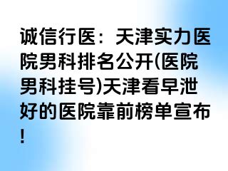 诚信行医：天津实力医院男科排名公开(医院男科挂号)天津看早泄好的医院靠前榜单宣布!