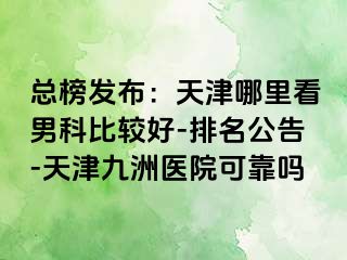 总榜发布：天津哪里看男科比较好-排名公告-天津九洲医院可靠吗