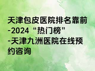 天津包皮医院排名靠前-2024“热门榜”-天津九洲医院在线预约咨询