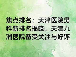 焦点排名：天津医院男科新排名揭晓，天津九洲医院备受关注与好评