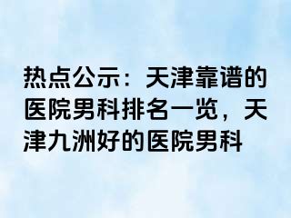 热点公示：天津靠谱的医院男科排名一览，天津九洲好的医院男科