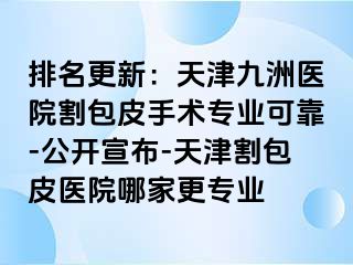 排名更新：天津九洲医院割包皮手术专业可靠-公开宣布-天津割包皮医院哪家更专业