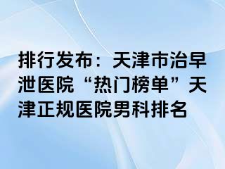 排行发布：天津市治早泄医院“热门榜单”天津正规医院男科排名