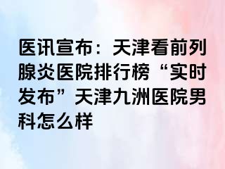 医讯宣布：天津看前列腺炎医院排行榜“实时发布”天津九洲医院男科怎么样