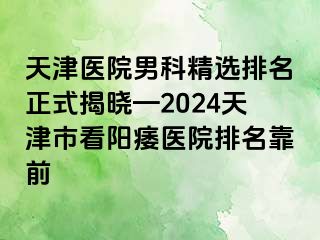 天津医院男科精选排名正式揭晓—2024天津市看阳痿医院排名靠前