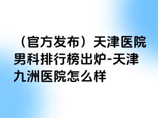 （官方发布）天津医院男科排行榜出炉-天津九洲医院怎么样