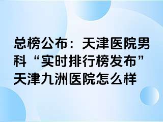 总榜公布：天津医院男科“实时排行榜发布”天津九洲医院怎么样