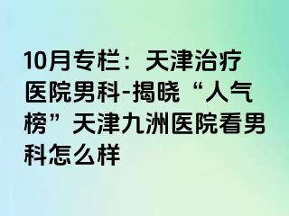 10月专栏：天津治疗医院男科-揭晓“人气榜”天津九洲医院看男科怎么样