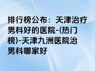 排行榜公布：天津治疗男科好的医院-(热门榜)-天津九洲医院治男科哪家好