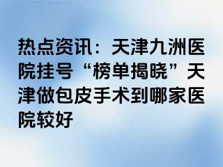 热点资讯：天津九洲医院挂号“榜单揭晓”天津做包皮手术到哪家医院较好