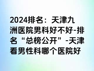 2024排名：天津九洲医院男科好不好-排名“总榜公开”-天津看男性科哪个医院好