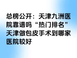 总榜公开：天津九洲医院靠谱吗“热门排名”天津做包皮手术到哪家医院较好