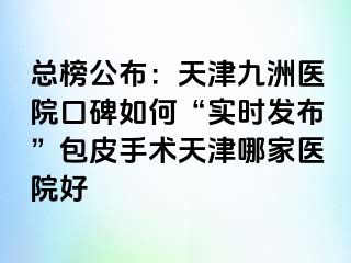 总榜公布：天津九洲医院口碑如何“实时发布”包皮手术天津哪家医院好