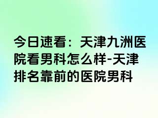 今日速看：天津九洲医院看男科怎么样-天津排名靠前的医院男科