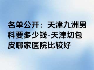 名单公开：天津九洲男科要多少钱-天津切包皮哪家医院比较好