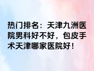 热门排名：天津九洲医院男科好不好，包皮手术天津哪家医院好！