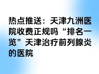 热点推送：天津九洲医院收费正规吗“排名一览”天津治疗前列腺炎的医院