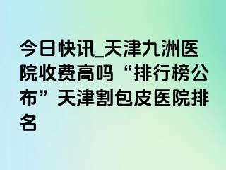 今日快讯_天津九洲医院收费高吗“排行榜公布”天津割包皮医院排名