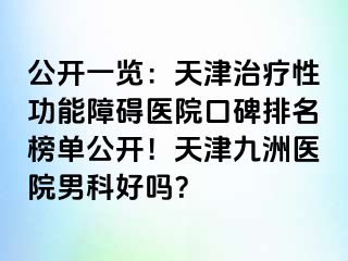 公开一览：天津治疗性功能障碍医院口碑排名榜单公开！天津九洲医院男科好吗？