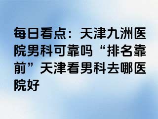 每日看点：天津九洲医院男科可靠吗“排名靠前”天津看男科去哪医院好