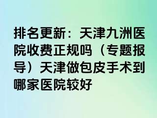 排名更新：天津九洲医院收费正规吗（专题报导）天津做包皮手术到哪家医院较好