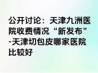 公开讨论：天津九洲医院收费情况“新发布”-天津切包皮哪家医院比较好