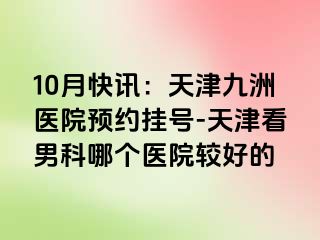 10月快讯：天津九洲医院预约挂号-天津看男科哪个医院较好的