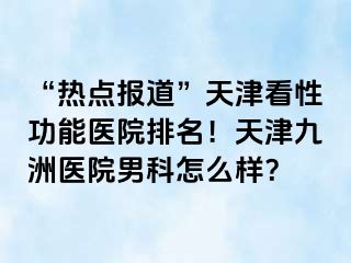 “热点报道”天津看性功能医院排名！天津九洲医院男科怎么样？