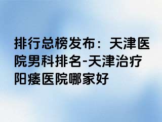 排行总榜发布：天津医院男科排名-天津治疗阳痿医院哪家好