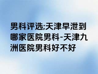 男科评选;天津早泄到哪家医院男科-天津九洲医院男科好不好