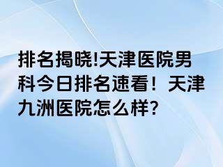 排名揭晓!天津医院男科今日排名速看！天津九洲医院怎么样？