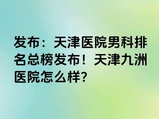 发布：天津医院男科排名总榜发布！天津九洲医院怎么样？