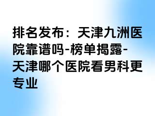 排名发布：天津九洲医院靠谱吗-榜单揭露-天津哪个医院看男科更专业